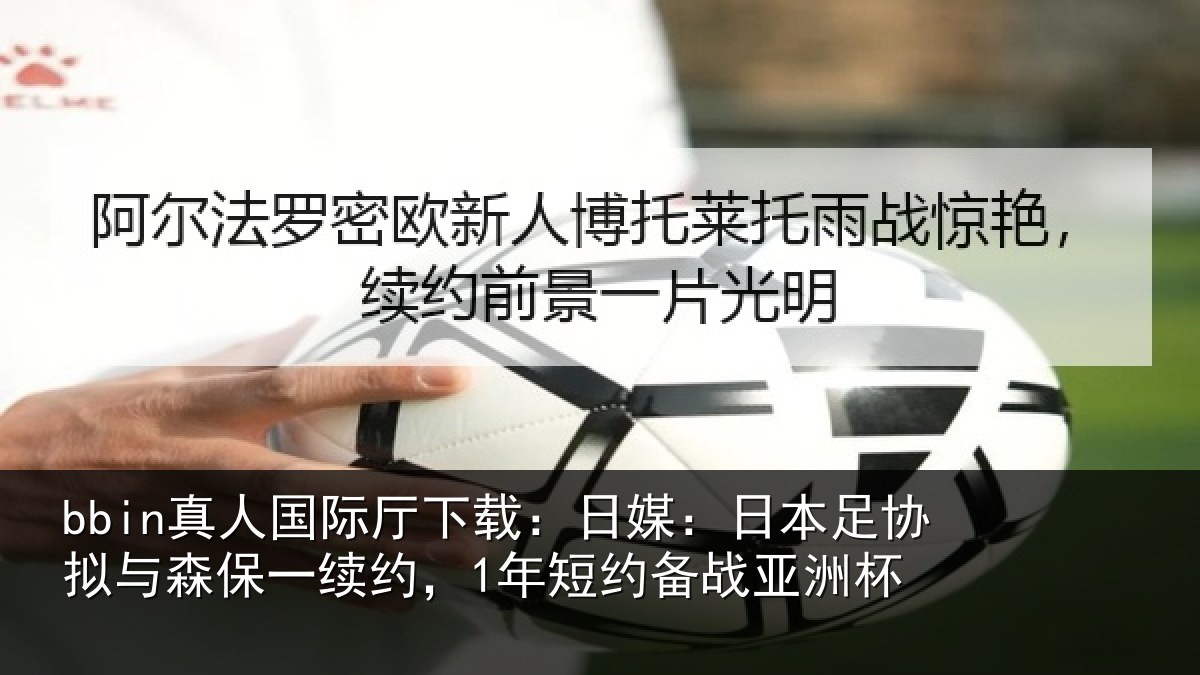 bbin真人国际厅下载：日媒：日本足协拟与森保一续约，1年短约备战亚洲杯