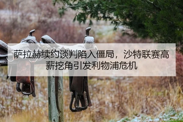 萨拉赫续约谈判陷入僵局，沙特联赛高薪挖角引发利物浦危机