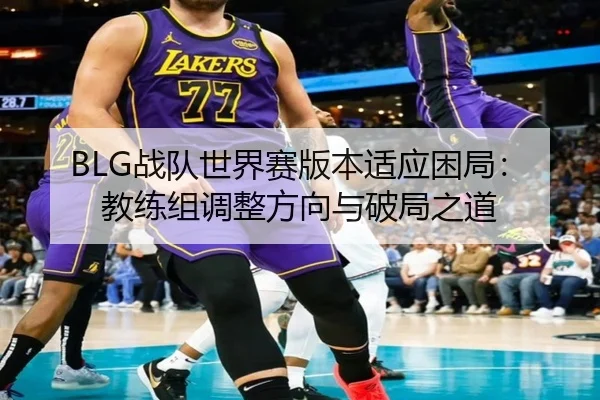 BLG战队世界赛版本适应困局：教练组调整方向与破局之道