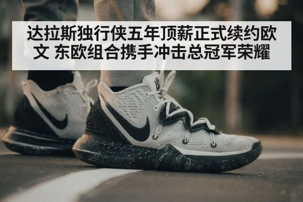 达拉斯独行侠五年顶薪正式续约欧文 东欧组合携手冲击总冠军荣耀
